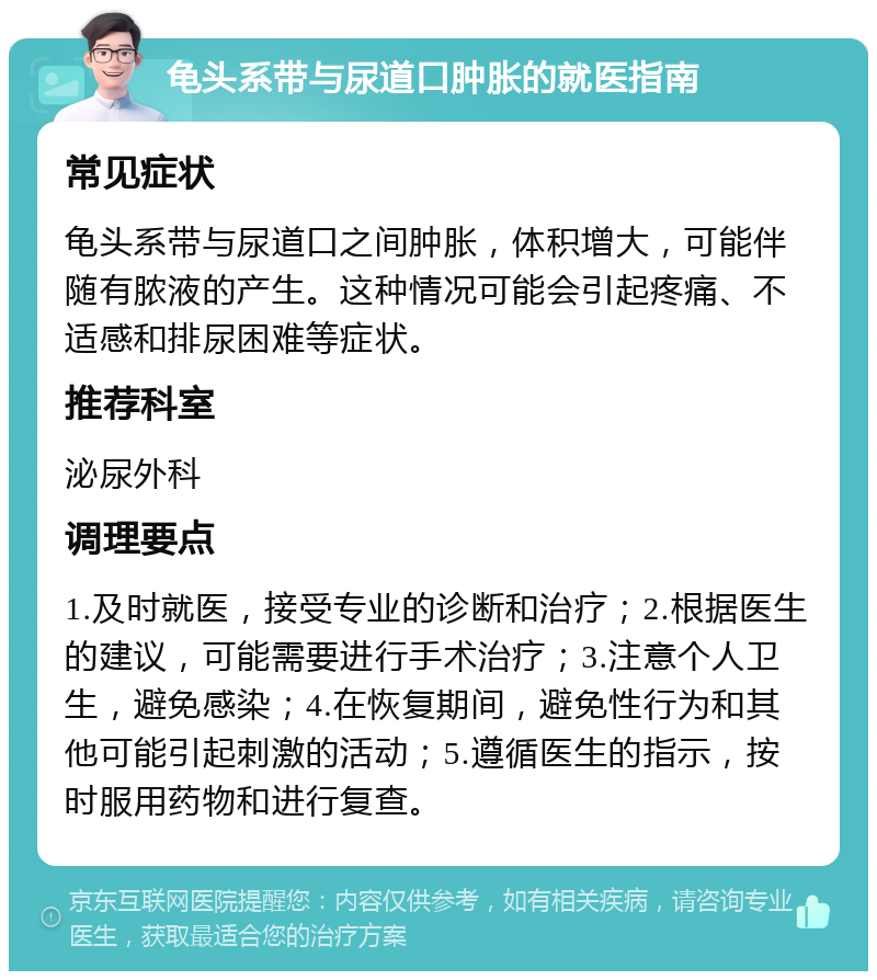 龟头系带与尿道口肿胀的就医指南 常见症状 龟头系带与尿道口之间肿胀，体积增大，可能伴随有脓液的产生。这种情况可能会引起疼痛、不适感和排尿困难等症状。 推荐科室 泌尿外科 调理要点 1.及时就医，接受专业的诊断和治疗；2.根据医生的建议，可能需要进行手术治疗；3.注意个人卫生，避免感染；4.在恢复期间，避免性行为和其他可能引起刺激的活动；5.遵循医生的指示，按时服用药物和进行复查。