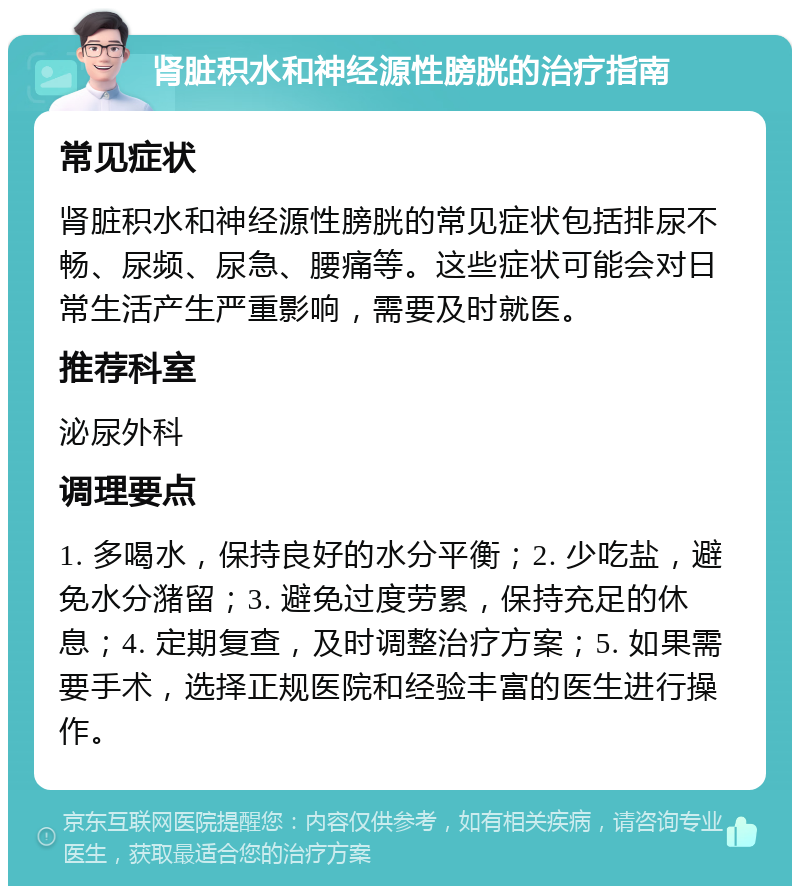 肾脏积水和神经源性膀胱的治疗指南 常见症状 肾脏积水和神经源性膀胱的常见症状包括排尿不畅、尿频、尿急、腰痛等。这些症状可能会对日常生活产生严重影响，需要及时就医。 推荐科室 泌尿外科 调理要点 1. 多喝水，保持良好的水分平衡；2. 少吃盐，避免水分潴留；3. 避免过度劳累，保持充足的休息；4. 定期复查，及时调整治疗方案；5. 如果需要手术，选择正规医院和经验丰富的医生进行操作。