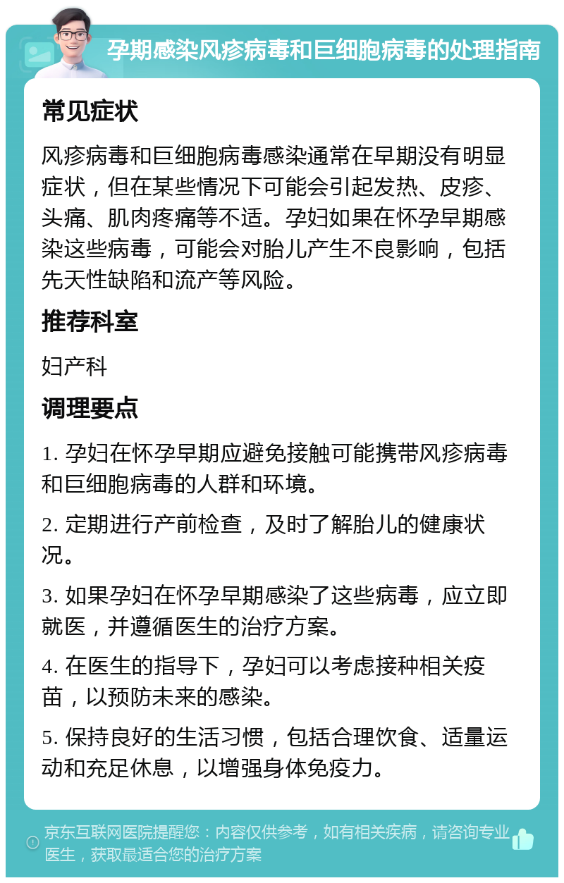 孕期感染风疹病毒和巨细胞病毒的处理指南 常见症状 风疹病毒和巨细胞病毒感染通常在早期没有明显症状，但在某些情况下可能会引起发热、皮疹、头痛、肌肉疼痛等不适。孕妇如果在怀孕早期感染这些病毒，可能会对胎儿产生不良影响，包括先天性缺陷和流产等风险。 推荐科室 妇产科 调理要点 1. 孕妇在怀孕早期应避免接触可能携带风疹病毒和巨细胞病毒的人群和环境。 2. 定期进行产前检查，及时了解胎儿的健康状况。 3. 如果孕妇在怀孕早期感染了这些病毒，应立即就医，并遵循医生的治疗方案。 4. 在医生的指导下，孕妇可以考虑接种相关疫苗，以预防未来的感染。 5. 保持良好的生活习惯，包括合理饮食、适量运动和充足休息，以增强身体免疫力。