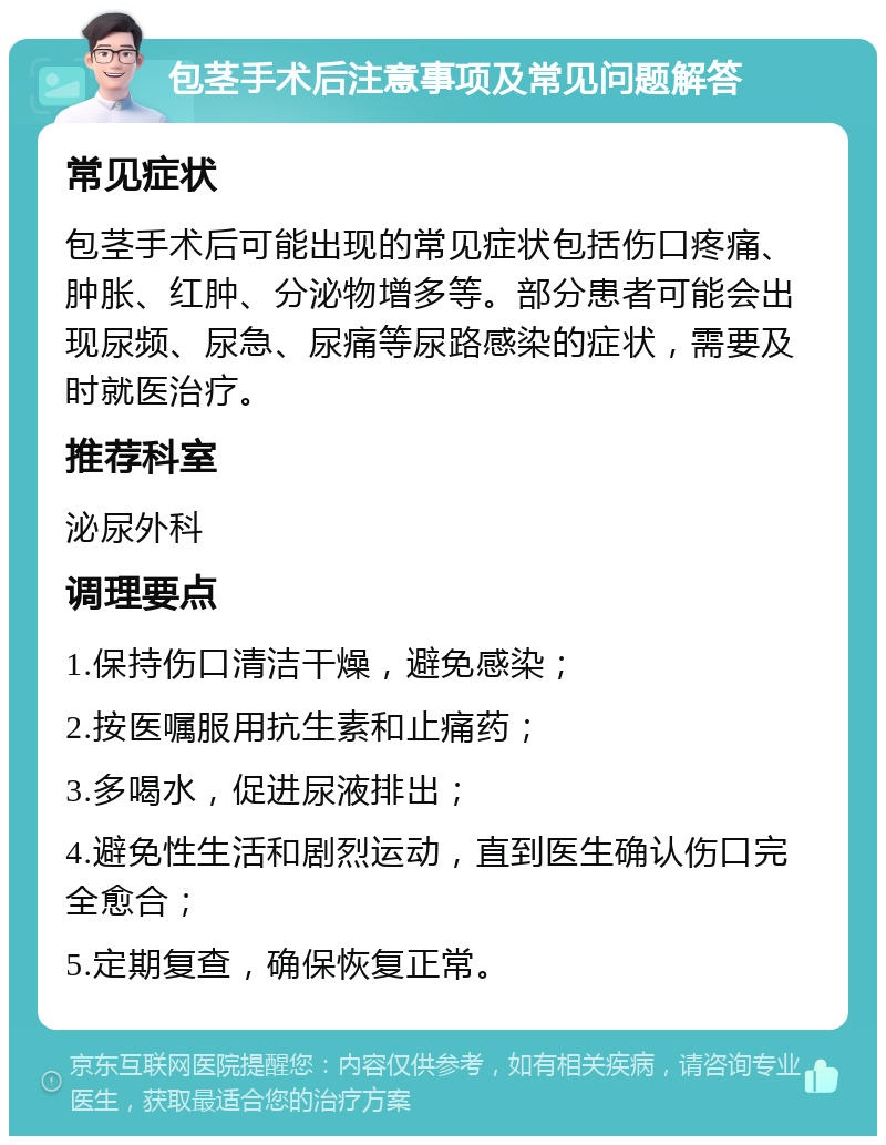 包茎手术后注意事项及常见问题解答 常见症状 包茎手术后可能出现的常见症状包括伤口疼痛、肿胀、红肿、分泌物增多等。部分患者可能会出现尿频、尿急、尿痛等尿路感染的症状，需要及时就医治疗。 推荐科室 泌尿外科 调理要点 1.保持伤口清洁干燥，避免感染； 2.按医嘱服用抗生素和止痛药； 3.多喝水，促进尿液排出； 4.避免性生活和剧烈运动，直到医生确认伤口完全愈合； 5.定期复查，确保恢复正常。