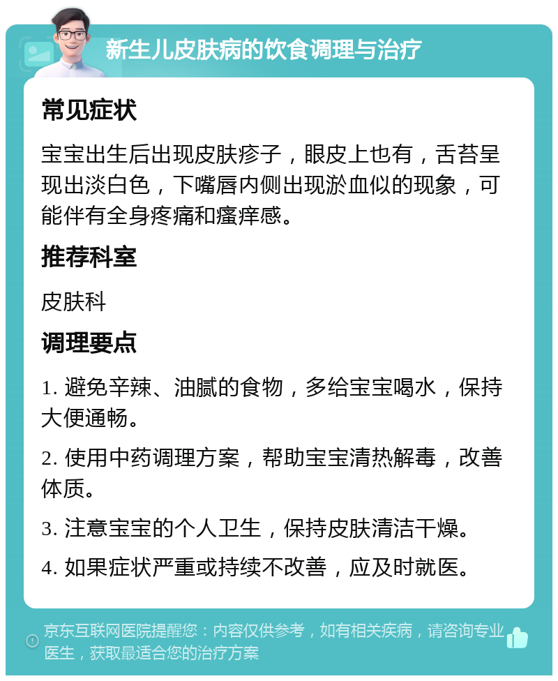 新生儿皮肤病的饮食调理与治疗 常见症状 宝宝出生后出现皮肤疹子，眼皮上也有，舌苔呈现出淡白色，下嘴唇内侧出现淤血似的现象，可能伴有全身疼痛和瘙痒感。 推荐科室 皮肤科 调理要点 1. 避免辛辣、油腻的食物，多给宝宝喝水，保持大便通畅。 2. 使用中药调理方案，帮助宝宝清热解毒，改善体质。 3. 注意宝宝的个人卫生，保持皮肤清洁干燥。 4. 如果症状严重或持续不改善，应及时就医。