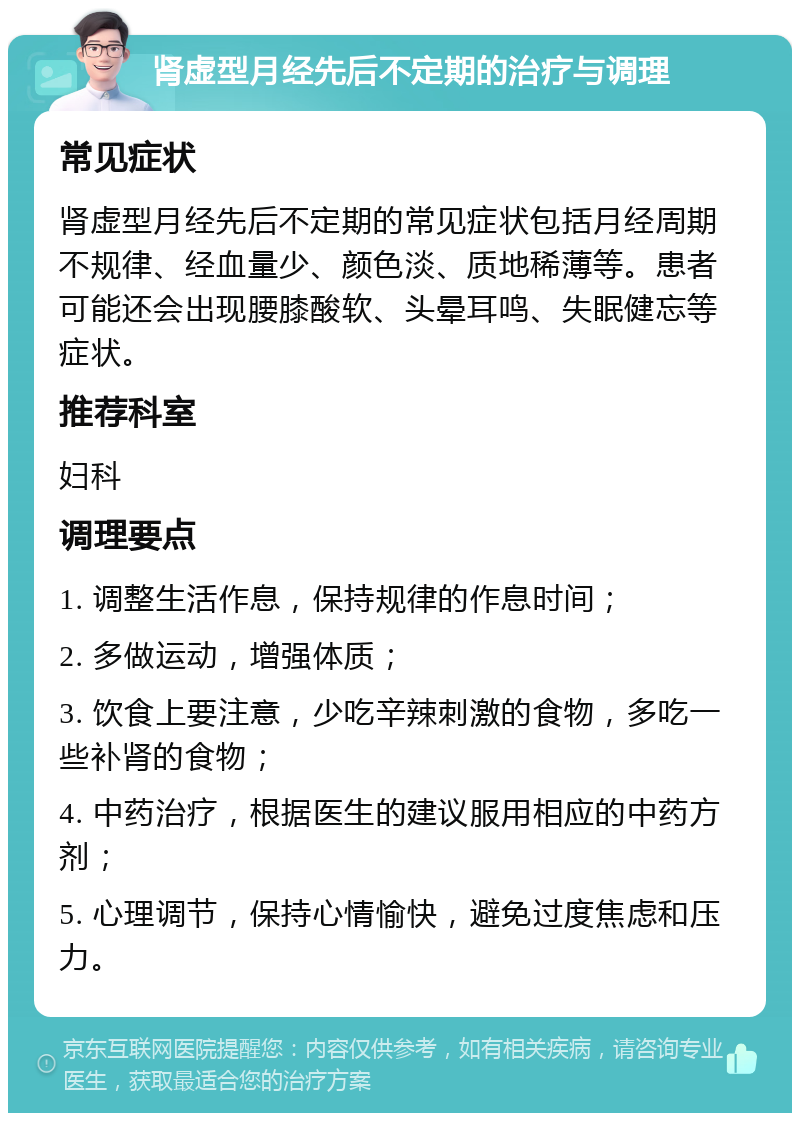 肾虚型月经先后不定期的治疗与调理 常见症状 肾虚型月经先后不定期的常见症状包括月经周期不规律、经血量少、颜色淡、质地稀薄等。患者可能还会出现腰膝酸软、头晕耳鸣、失眠健忘等症状。 推荐科室 妇科 调理要点 1. 调整生活作息，保持规律的作息时间； 2. 多做运动，增强体质； 3. 饮食上要注意，少吃辛辣刺激的食物，多吃一些补肾的食物； 4. 中药治疗，根据医生的建议服用相应的中药方剂； 5. 心理调节，保持心情愉快，避免过度焦虑和压力。