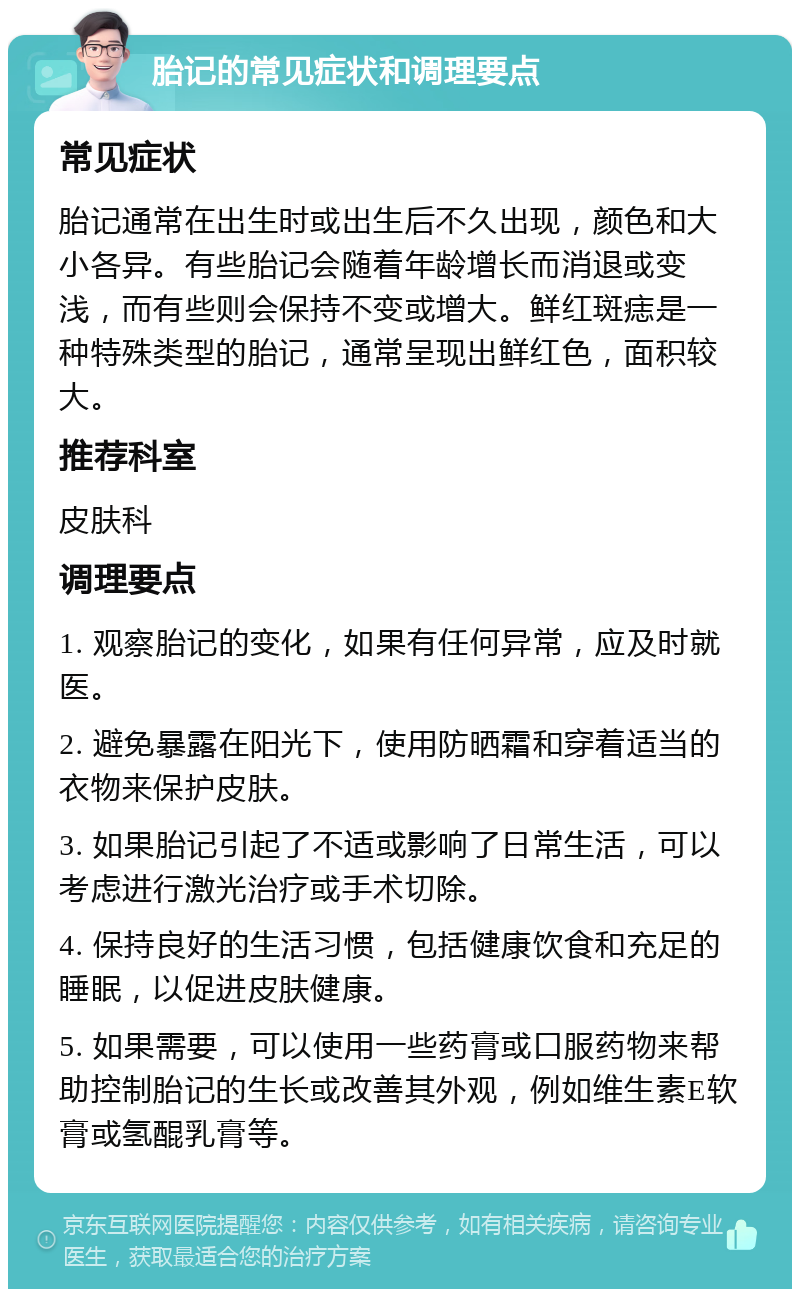 胎记的常见症状和调理要点 常见症状 胎记通常在出生时或出生后不久出现，颜色和大小各异。有些胎记会随着年龄增长而消退或变浅，而有些则会保持不变或增大。鲜红斑痣是一种特殊类型的胎记，通常呈现出鲜红色，面积较大。 推荐科室 皮肤科 调理要点 1. 观察胎记的变化，如果有任何异常，应及时就医。 2. 避免暴露在阳光下，使用防晒霜和穿着适当的衣物来保护皮肤。 3. 如果胎记引起了不适或影响了日常生活，可以考虑进行激光治疗或手术切除。 4. 保持良好的生活习惯，包括健康饮食和充足的睡眠，以促进皮肤健康。 5. 如果需要，可以使用一些药膏或口服药物来帮助控制胎记的生长或改善其外观，例如维生素E软膏或氢醌乳膏等。