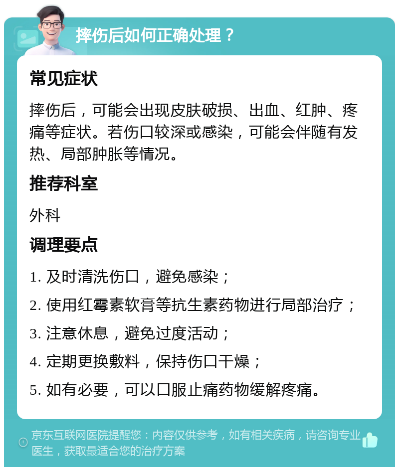 摔伤后如何正确处理？ 常见症状 摔伤后，可能会出现皮肤破损、出血、红肿、疼痛等症状。若伤口较深或感染，可能会伴随有发热、局部肿胀等情况。 推荐科室 外科 调理要点 1. 及时清洗伤口，避免感染； 2. 使用红霉素软膏等抗生素药物进行局部治疗； 3. 注意休息，避免过度活动； 4. 定期更换敷料，保持伤口干燥； 5. 如有必要，可以口服止痛药物缓解疼痛。