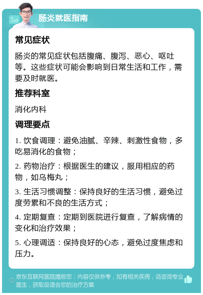 肠炎就医指南 常见症状 肠炎的常见症状包括腹痛、腹泻、恶心、呕吐等。这些症状可能会影响到日常生活和工作，需要及时就医。 推荐科室 消化内科 调理要点 1. 饮食调理：避免油腻、辛辣、刺激性食物，多吃易消化的食物； 2. 药物治疗：根据医生的建议，服用相应的药物，如乌梅丸； 3. 生活习惯调整：保持良好的生活习惯，避免过度劳累和不良的生活方式； 4. 定期复查：定期到医院进行复查，了解病情的变化和治疗效果； 5. 心理调适：保持良好的心态，避免过度焦虑和压力。