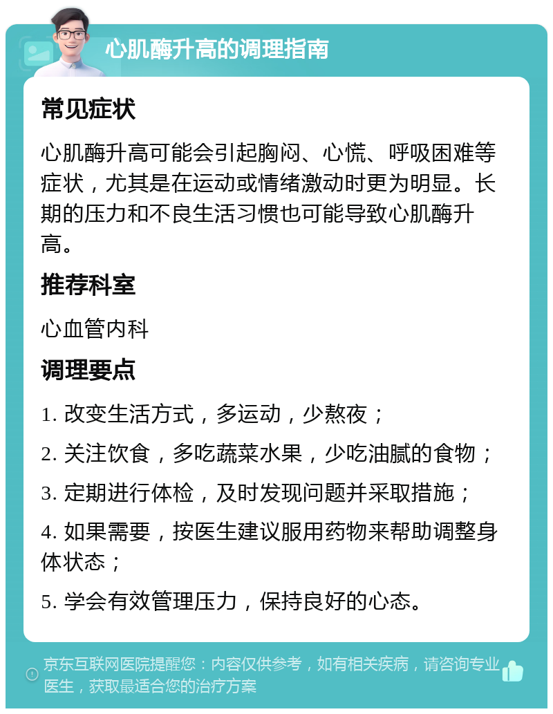 心肌酶升高的调理指南 常见症状 心肌酶升高可能会引起胸闷、心慌、呼吸困难等症状，尤其是在运动或情绪激动时更为明显。长期的压力和不良生活习惯也可能导致心肌酶升高。 推荐科室 心血管内科 调理要点 1. 改变生活方式，多运动，少熬夜； 2. 关注饮食，多吃蔬菜水果，少吃油腻的食物； 3. 定期进行体检，及时发现问题并采取措施； 4. 如果需要，按医生建议服用药物来帮助调整身体状态； 5. 学会有效管理压力，保持良好的心态。