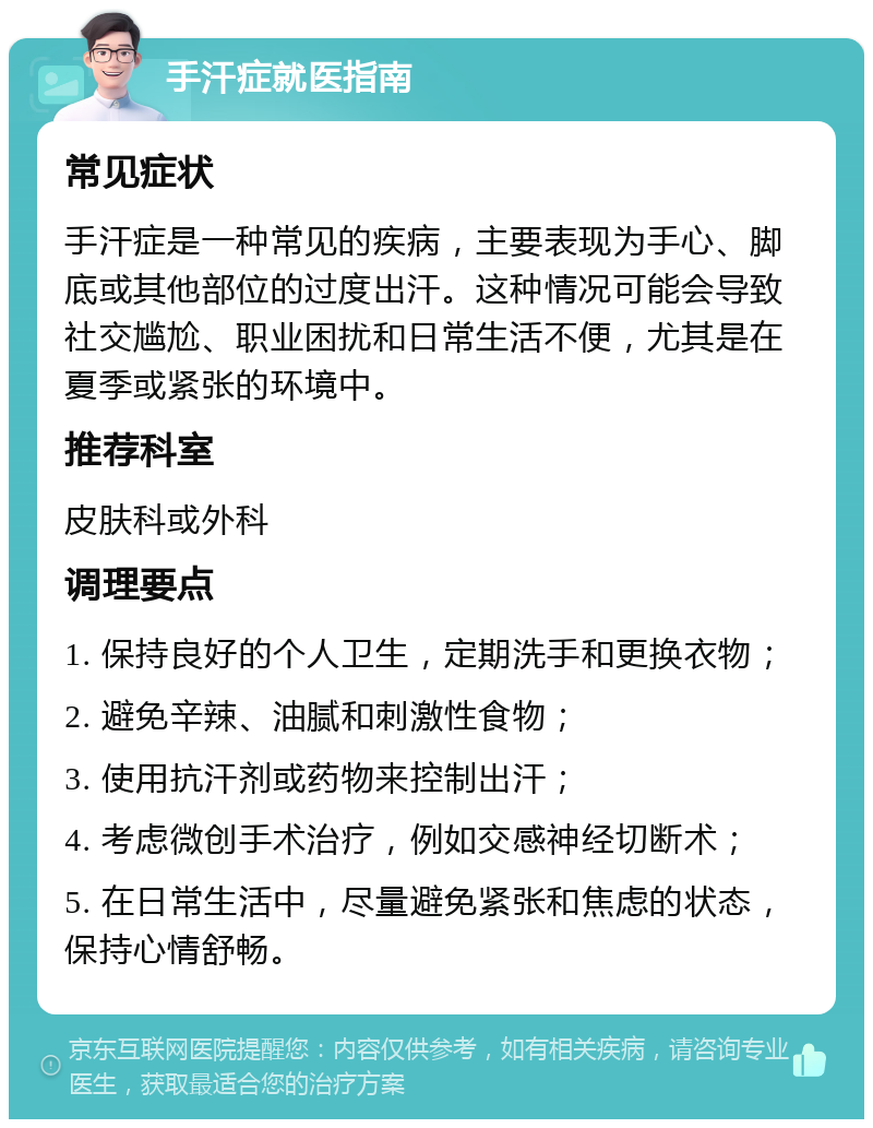 手汗症就医指南 常见症状 手汗症是一种常见的疾病，主要表现为手心、脚底或其他部位的过度出汗。这种情况可能会导致社交尴尬、职业困扰和日常生活不便，尤其是在夏季或紧张的环境中。 推荐科室 皮肤科或外科 调理要点 1. 保持良好的个人卫生，定期洗手和更换衣物； 2. 避免辛辣、油腻和刺激性食物； 3. 使用抗汗剂或药物来控制出汗； 4. 考虑微创手术治疗，例如交感神经切断术； 5. 在日常生活中，尽量避免紧张和焦虑的状态，保持心情舒畅。