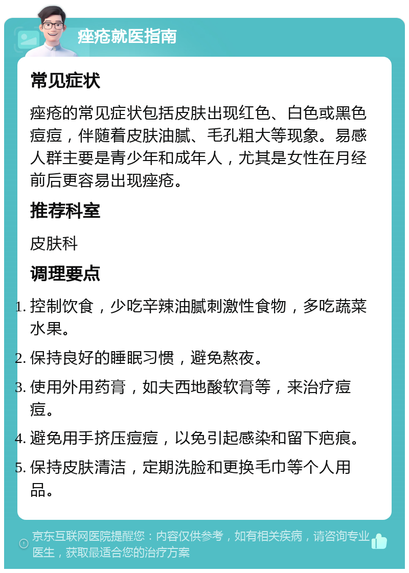 痤疮就医指南 常见症状 痤疮的常见症状包括皮肤出现红色、白色或黑色痘痘，伴随着皮肤油腻、毛孔粗大等现象。易感人群主要是青少年和成年人，尤其是女性在月经前后更容易出现痤疮。 推荐科室 皮肤科 调理要点 控制饮食，少吃辛辣油腻刺激性食物，多吃蔬菜水果。 保持良好的睡眠习惯，避免熬夜。 使用外用药膏，如夫西地酸软膏等，来治疗痘痘。 避免用手挤压痘痘，以免引起感染和留下疤痕。 保持皮肤清洁，定期洗脸和更换毛巾等个人用品。