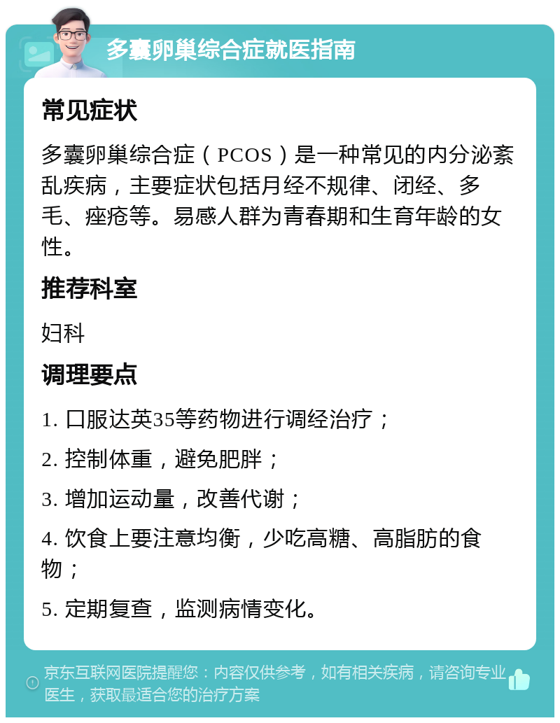 多囊卵巢综合症就医指南 常见症状 多囊卵巢综合症（PCOS）是一种常见的内分泌紊乱疾病，主要症状包括月经不规律、闭经、多毛、痤疮等。易感人群为青春期和生育年龄的女性。 推荐科室 妇科 调理要点 1. 口服达英35等药物进行调经治疗； 2. 控制体重，避免肥胖； 3. 增加运动量，改善代谢； 4. 饮食上要注意均衡，少吃高糖、高脂肪的食物； 5. 定期复查，监测病情变化。