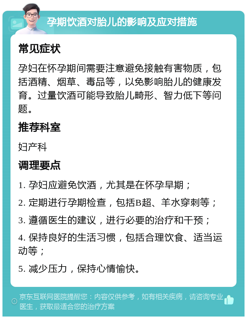 孕期饮酒对胎儿的影响及应对措施 常见症状 孕妇在怀孕期间需要注意避免接触有害物质，包括酒精、烟草、毒品等，以免影响胎儿的健康发育。过量饮酒可能导致胎儿畸形、智力低下等问题。 推荐科室 妇产科 调理要点 1. 孕妇应避免饮酒，尤其是在怀孕早期； 2. 定期进行孕期检查，包括B超、羊水穿刺等； 3. 遵循医生的建议，进行必要的治疗和干预； 4. 保持良好的生活习惯，包括合理饮食、适当运动等； 5. 减少压力，保持心情愉快。