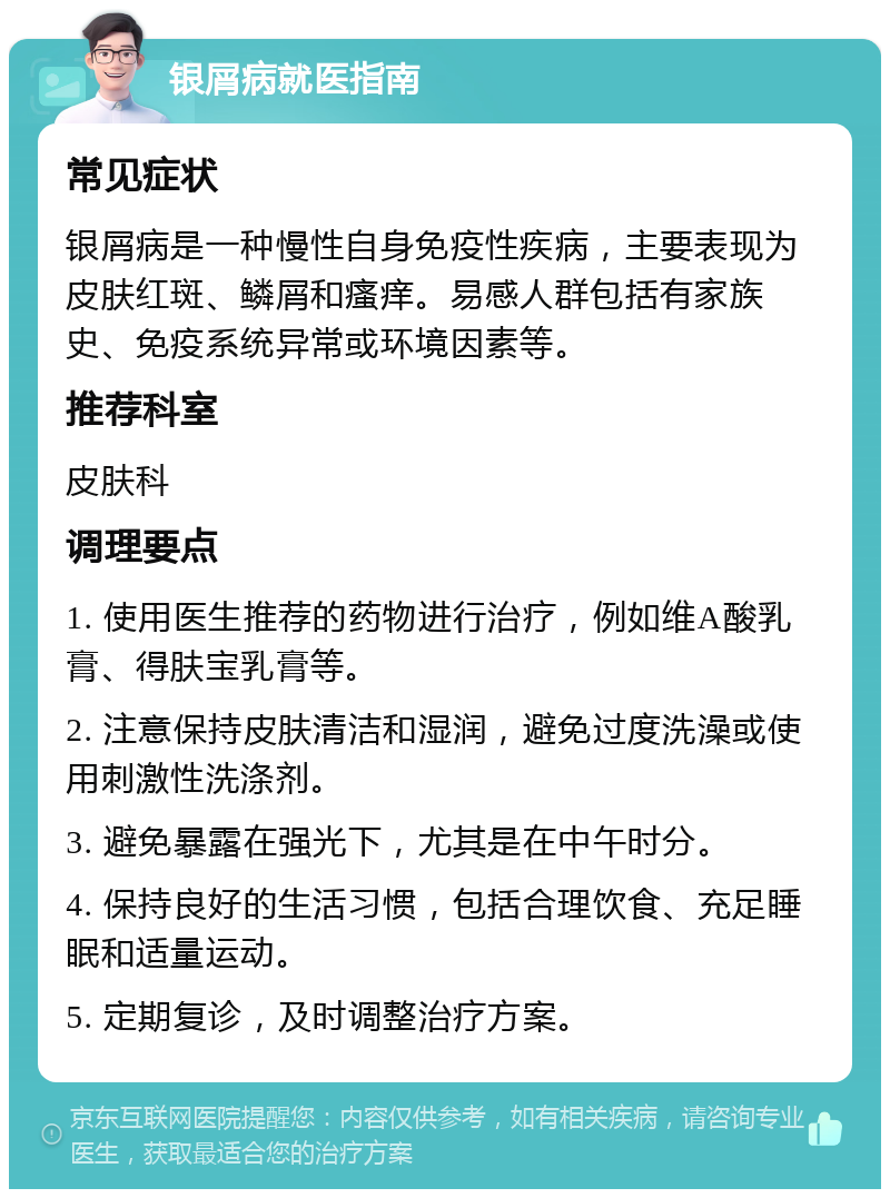 银屑病就医指南 常见症状 银屑病是一种慢性自身免疫性疾病，主要表现为皮肤红斑、鳞屑和瘙痒。易感人群包括有家族史、免疫系统异常或环境因素等。 推荐科室 皮肤科 调理要点 1. 使用医生推荐的药物进行治疗，例如维A酸乳膏、得肤宝乳膏等。 2. 注意保持皮肤清洁和湿润，避免过度洗澡或使用刺激性洗涤剂。 3. 避免暴露在强光下，尤其是在中午时分。 4. 保持良好的生活习惯，包括合理饮食、充足睡眠和适量运动。 5. 定期复诊，及时调整治疗方案。