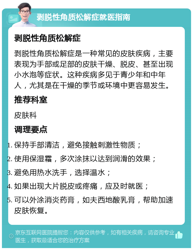 剥脱性角质松解症就医指南 剥脱性角质松解症 剥脱性角质松解症是一种常见的皮肤疾病，主要表现为手部或足部的皮肤干燥、脱皮、甚至出现小水泡等症状。这种疾病多见于青少年和中年人，尤其是在干燥的季节或环境中更容易发生。 推荐科室 皮肤科 调理要点 保持手部清洁，避免接触刺激性物质； 使用保湿霜，多次涂抹以达到润滑的效果； 避免用热水洗手，选择温水； 如果出现大片脱皮或疼痛，应及时就医； 可以外涂消炎药膏，如夫西地酸乳膏，帮助加速皮肤恢复。