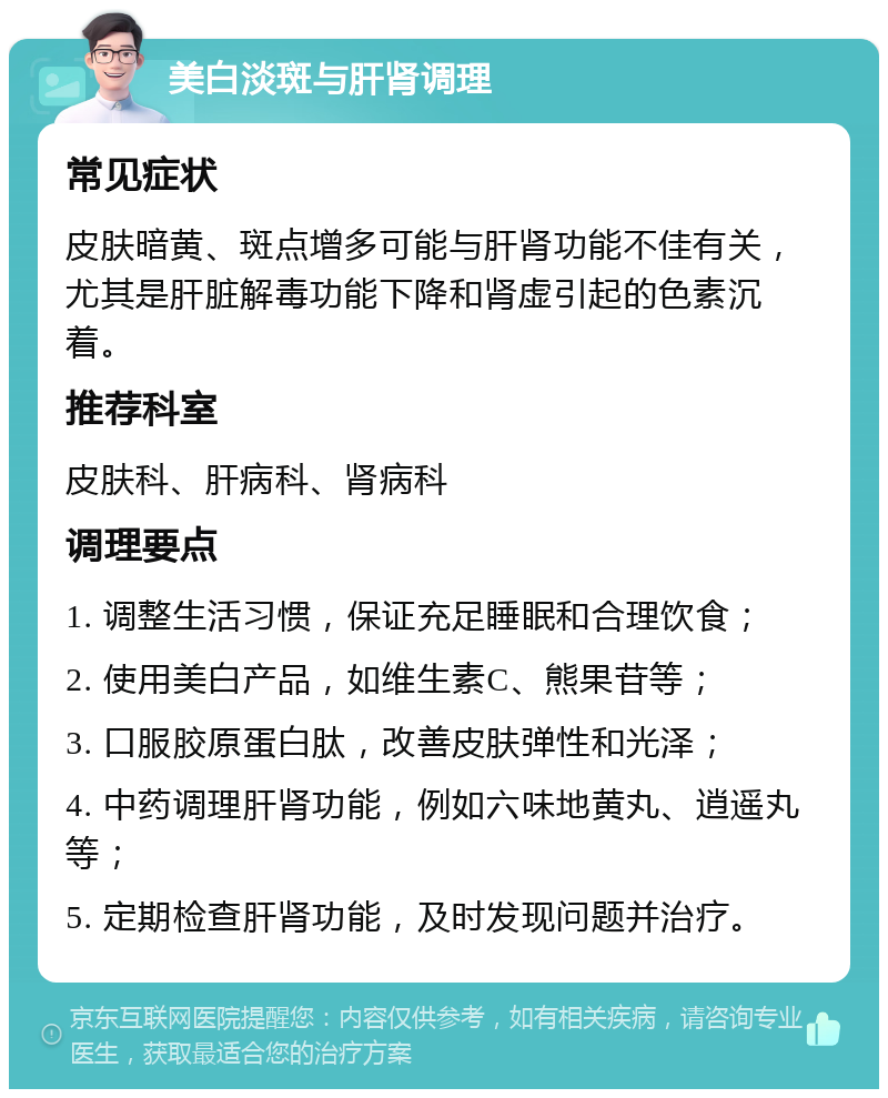 美白淡斑与肝肾调理 常见症状 皮肤暗黄、斑点增多可能与肝肾功能不佳有关，尤其是肝脏解毒功能下降和肾虚引起的色素沉着。 推荐科室 皮肤科、肝病科、肾病科 调理要点 1. 调整生活习惯，保证充足睡眠和合理饮食； 2. 使用美白产品，如维生素C、熊果苷等； 3. 口服胶原蛋白肽，改善皮肤弹性和光泽； 4. 中药调理肝肾功能，例如六味地黄丸、逍遥丸等； 5. 定期检查肝肾功能，及时发现问题并治疗。