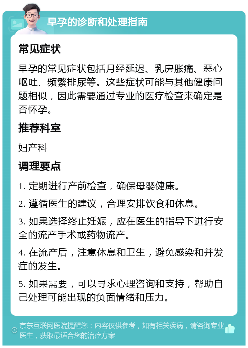 早孕的诊断和处理指南 常见症状 早孕的常见症状包括月经延迟、乳房胀痛、恶心呕吐、频繁排尿等。这些症状可能与其他健康问题相似，因此需要通过专业的医疗检查来确定是否怀孕。 推荐科室 妇产科 调理要点 1. 定期进行产前检查，确保母婴健康。 2. 遵循医生的建议，合理安排饮食和休息。 3. 如果选择终止妊娠，应在医生的指导下进行安全的流产手术或药物流产。 4. 在流产后，注意休息和卫生，避免感染和并发症的发生。 5. 如果需要，可以寻求心理咨询和支持，帮助自己处理可能出现的负面情绪和压力。