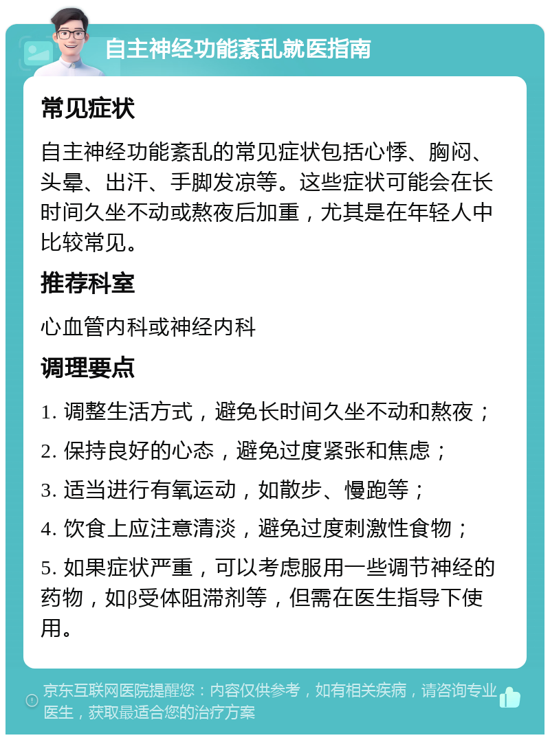 自主神经功能紊乱就医指南 常见症状 自主神经功能紊乱的常见症状包括心悸、胸闷、头晕、出汗、手脚发凉等。这些症状可能会在长时间久坐不动或熬夜后加重，尤其是在年轻人中比较常见。 推荐科室 心血管内科或神经内科 调理要点 1. 调整生活方式，避免长时间久坐不动和熬夜； 2. 保持良好的心态，避免过度紧张和焦虑； 3. 适当进行有氧运动，如散步、慢跑等； 4. 饮食上应注意清淡，避免过度刺激性食物； 5. 如果症状严重，可以考虑服用一些调节神经的药物，如β受体阻滞剂等，但需在医生指导下使用。