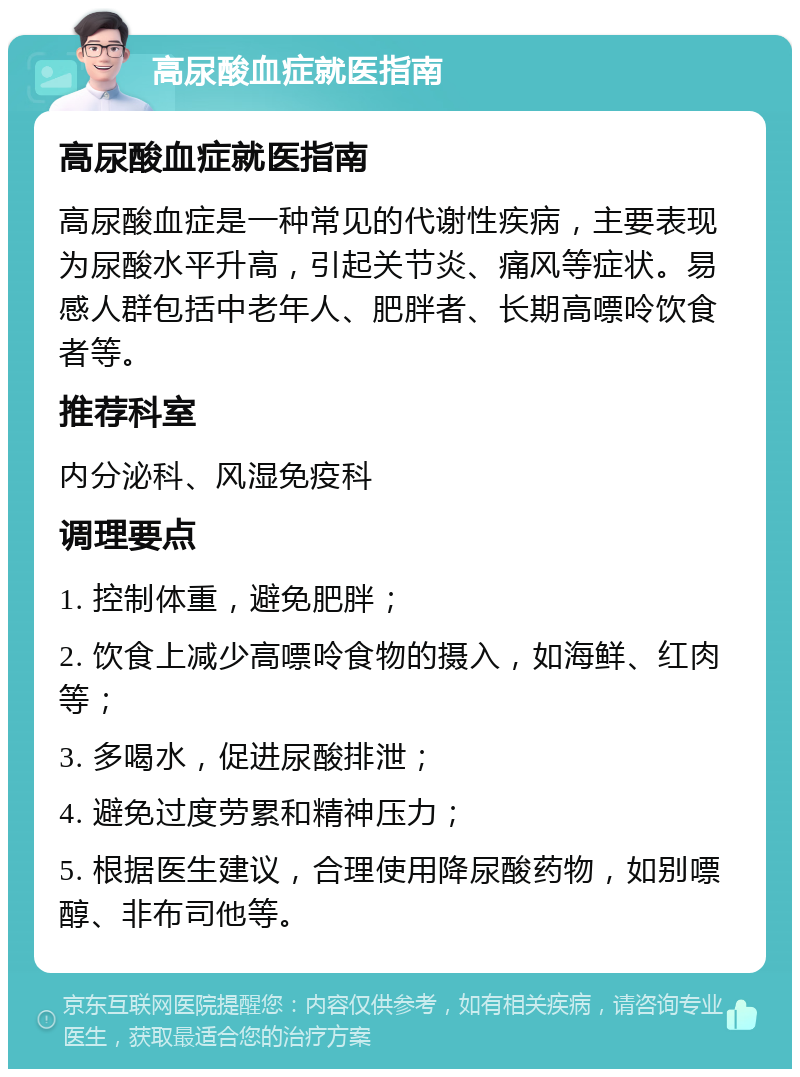 高尿酸血症就医指南 高尿酸血症就医指南 高尿酸血症是一种常见的代谢性疾病，主要表现为尿酸水平升高，引起关节炎、痛风等症状。易感人群包括中老年人、肥胖者、长期高嘌呤饮食者等。 推荐科室 内分泌科、风湿免疫科 调理要点 1. 控制体重，避免肥胖； 2. 饮食上减少高嘌呤食物的摄入，如海鲜、红肉等； 3. 多喝水，促进尿酸排泄； 4. 避免过度劳累和精神压力； 5. 根据医生建议，合理使用降尿酸药物，如别嘌醇、非布司他等。