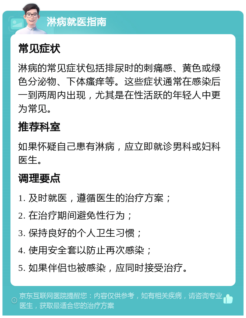 淋病就医指南 常见症状 淋病的常见症状包括排尿时的刺痛感、黄色或绿色分泌物、下体瘙痒等。这些症状通常在感染后一到两周内出现，尤其是在性活跃的年轻人中更为常见。 推荐科室 如果怀疑自己患有淋病，应立即就诊男科或妇科医生。 调理要点 1. 及时就医，遵循医生的治疗方案； 2. 在治疗期间避免性行为； 3. 保持良好的个人卫生习惯； 4. 使用安全套以防止再次感染； 5. 如果伴侣也被感染，应同时接受治疗。