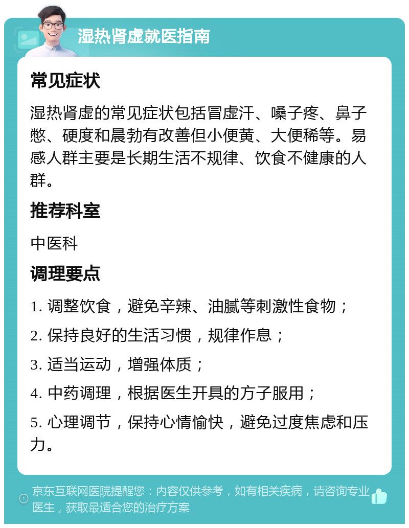 湿热肾虚就医指南 常见症状 湿热肾虚的常见症状包括冒虚汗、嗓子疼、鼻子憋、硬度和晨勃有改善但小便黄、大便稀等。易感人群主要是长期生活不规律、饮食不健康的人群。 推荐科室 中医科 调理要点 1. 调整饮食，避免辛辣、油腻等刺激性食物； 2. 保持良好的生活习惯，规律作息； 3. 适当运动，增强体质； 4. 中药调理，根据医生开具的方子服用； 5. 心理调节，保持心情愉快，避免过度焦虑和压力。