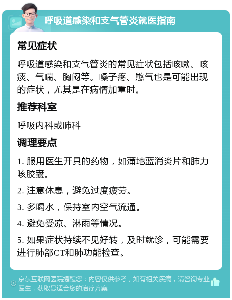 呼吸道感染和支气管炎就医指南 常见症状 呼吸道感染和支气管炎的常见症状包括咳嗽、咳痰、气喘、胸闷等。嗓子疼、憋气也是可能出现的症状，尤其是在病情加重时。 推荐科室 呼吸内科或肺科 调理要点 1. 服用医生开具的药物，如蒲地蓝消炎片和肺力咳胶囊。 2. 注意休息，避免过度疲劳。 3. 多喝水，保持室内空气流通。 4. 避免受凉、淋雨等情况。 5. 如果症状持续不见好转，及时就诊，可能需要进行肺部CT和肺功能检查。