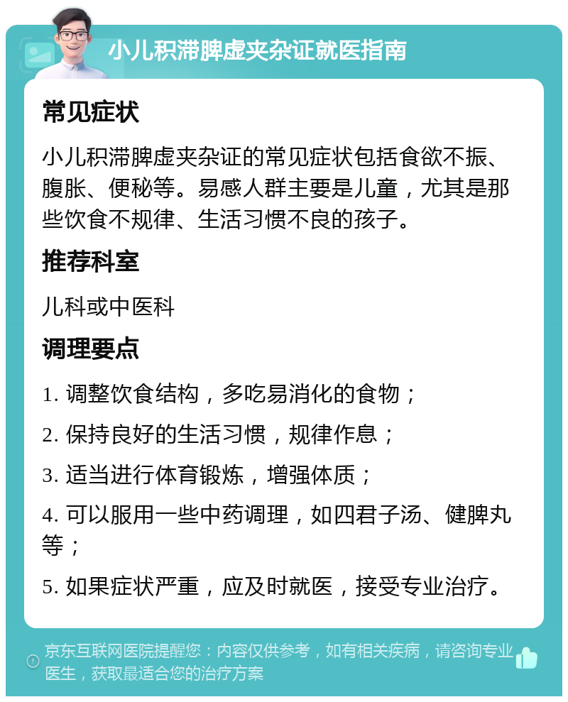 小儿积滞脾虚夹杂证就医指南 常见症状 小儿积滞脾虚夹杂证的常见症状包括食欲不振、腹胀、便秘等。易感人群主要是儿童，尤其是那些饮食不规律、生活习惯不良的孩子。 推荐科室 儿科或中医科 调理要点 1. 调整饮食结构，多吃易消化的食物； 2. 保持良好的生活习惯，规律作息； 3. 适当进行体育锻炼，增强体质； 4. 可以服用一些中药调理，如四君子汤、健脾丸等； 5. 如果症状严重，应及时就医，接受专业治疗。