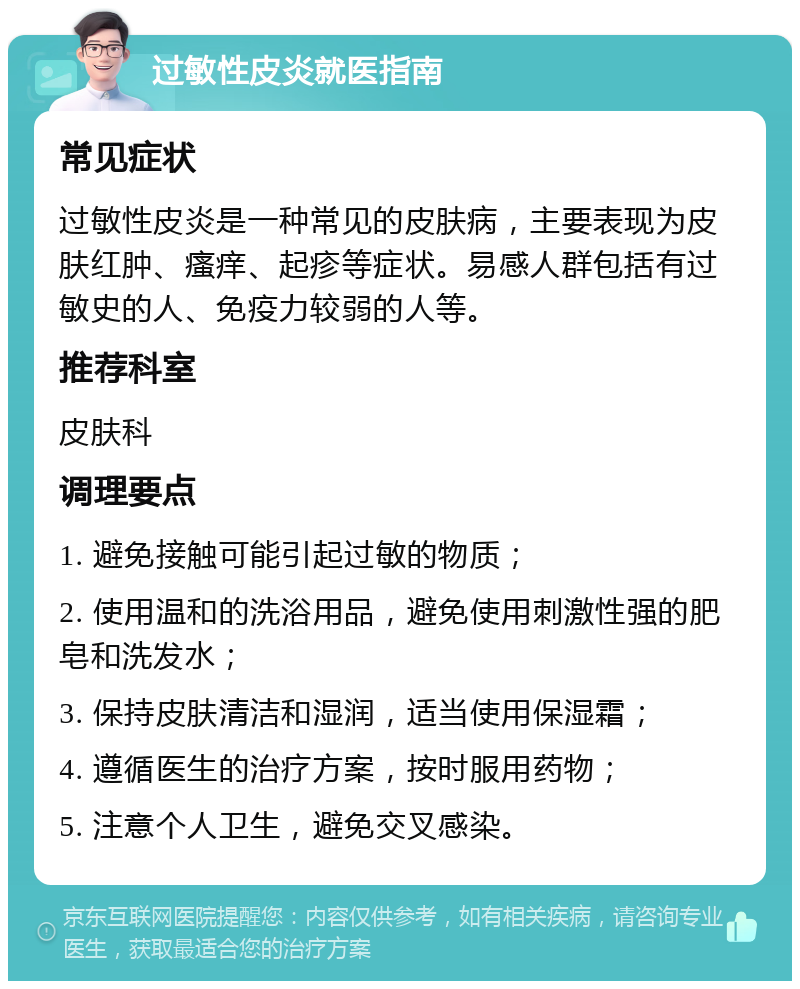 过敏性皮炎就医指南 常见症状 过敏性皮炎是一种常见的皮肤病，主要表现为皮肤红肿、瘙痒、起疹等症状。易感人群包括有过敏史的人、免疫力较弱的人等。 推荐科室 皮肤科 调理要点 1. 避免接触可能引起过敏的物质； 2. 使用温和的洗浴用品，避免使用刺激性强的肥皂和洗发水； 3. 保持皮肤清洁和湿润，适当使用保湿霜； 4. 遵循医生的治疗方案，按时服用药物； 5. 注意个人卫生，避免交叉感染。