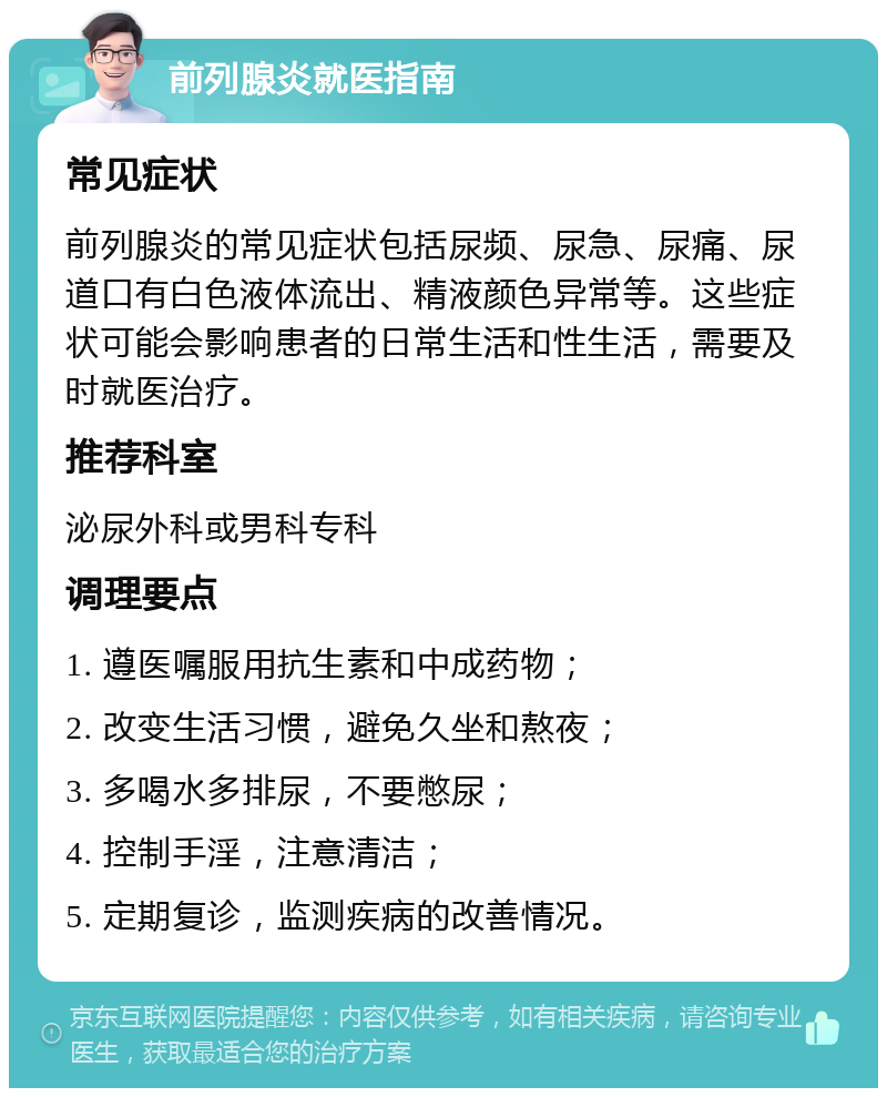 前列腺炎就医指南 常见症状 前列腺炎的常见症状包括尿频、尿急、尿痛、尿道口有白色液体流出、精液颜色异常等。这些症状可能会影响患者的日常生活和性生活，需要及时就医治疗。 推荐科室 泌尿外科或男科专科 调理要点 1. 遵医嘱服用抗生素和中成药物； 2. 改变生活习惯，避免久坐和熬夜； 3. 多喝水多排尿，不要憋尿； 4. 控制手淫，注意清洁； 5. 定期复诊，监测疾病的改善情况。