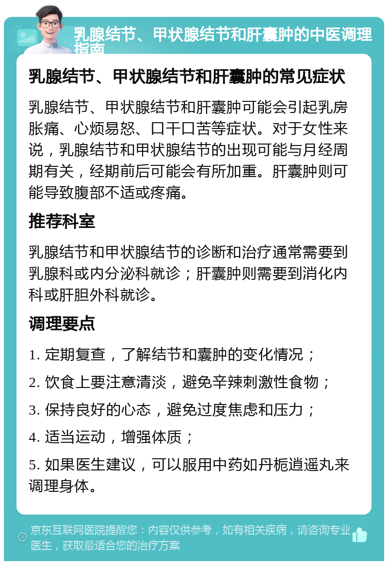 乳腺结节、甲状腺结节和肝囊肿的中医调理指南 乳腺结节、甲状腺结节和肝囊肿的常见症状 乳腺结节、甲状腺结节和肝囊肿可能会引起乳房胀痛、心烦易怒、口干口苦等症状。对于女性来说，乳腺结节和甲状腺结节的出现可能与月经周期有关，经期前后可能会有所加重。肝囊肿则可能导致腹部不适或疼痛。 推荐科室 乳腺结节和甲状腺结节的诊断和治疗通常需要到乳腺科或内分泌科就诊；肝囊肿则需要到消化内科或肝胆外科就诊。 调理要点 1. 定期复查，了解结节和囊肿的变化情况； 2. 饮食上要注意清淡，避免辛辣刺激性食物； 3. 保持良好的心态，避免过度焦虑和压力； 4. 适当运动，增强体质； 5. 如果医生建议，可以服用中药如丹栀逍遥丸来调理身体。