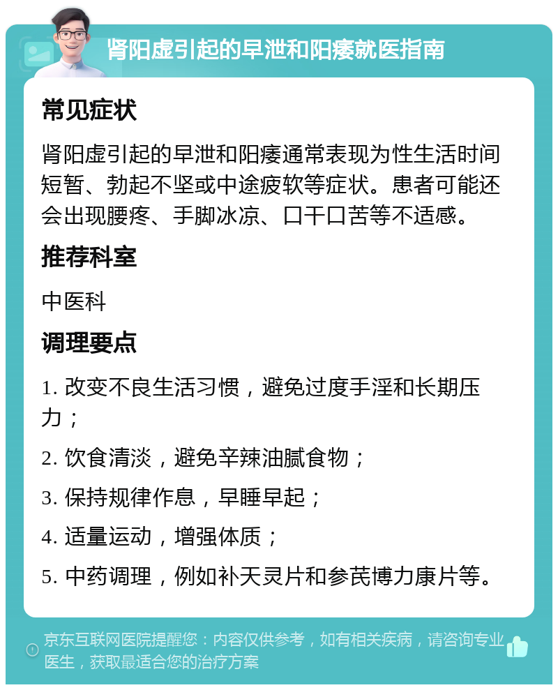 肾阳虚引起的早泄和阳痿就医指南 常见症状 肾阳虚引起的早泄和阳痿通常表现为性生活时间短暂、勃起不坚或中途疲软等症状。患者可能还会出现腰疼、手脚冰凉、口干口苦等不适感。 推荐科室 中医科 调理要点 1. 改变不良生活习惯，避免过度手淫和长期压力； 2. 饮食清淡，避免辛辣油腻食物； 3. 保持规律作息，早睡早起； 4. 适量运动，增强体质； 5. 中药调理，例如补天灵片和参芪博力康片等。