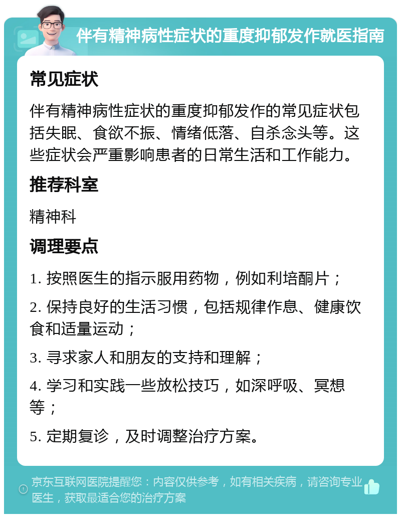 伴有精神病性症状的重度抑郁发作就医指南 常见症状 伴有精神病性症状的重度抑郁发作的常见症状包括失眠、食欲不振、情绪低落、自杀念头等。这些症状会严重影响患者的日常生活和工作能力。 推荐科室 精神科 调理要点 1. 按照医生的指示服用药物，例如利培酮片； 2. 保持良好的生活习惯，包括规律作息、健康饮食和适量运动； 3. 寻求家人和朋友的支持和理解； 4. 学习和实践一些放松技巧，如深呼吸、冥想等； 5. 定期复诊，及时调整治疗方案。