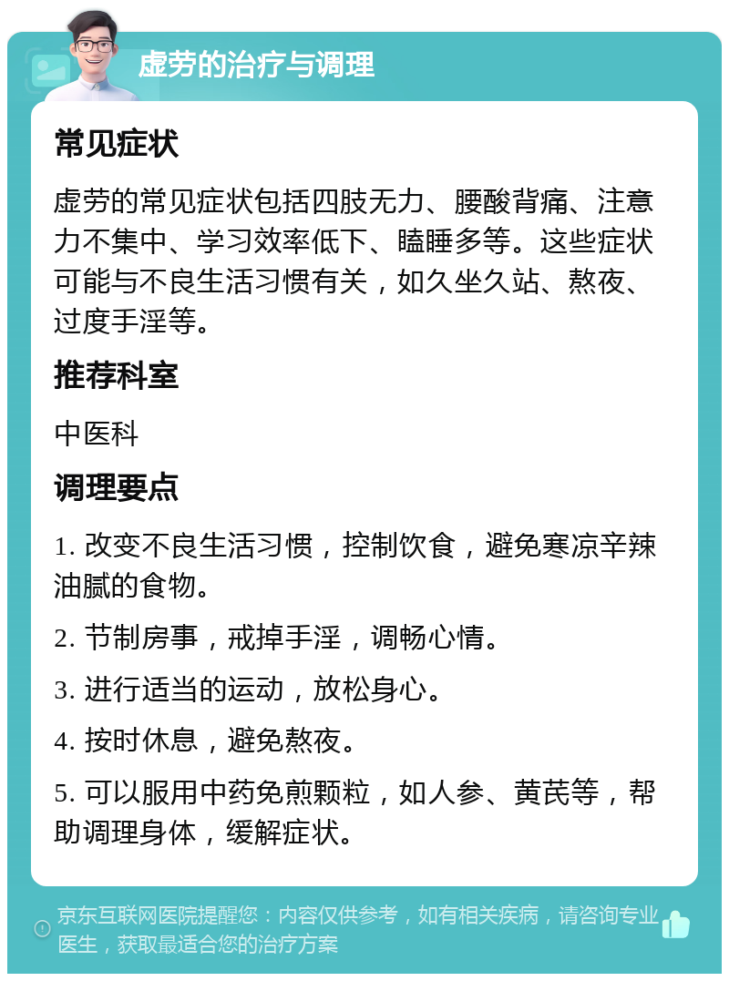 虚劳的治疗与调理 常见症状 虚劳的常见症状包括四肢无力、腰酸背痛、注意力不集中、学习效率低下、瞌睡多等。这些症状可能与不良生活习惯有关，如久坐久站、熬夜、过度手淫等。 推荐科室 中医科 调理要点 1. 改变不良生活习惯，控制饮食，避免寒凉辛辣油腻的食物。 2. 节制房事，戒掉手淫，调畅心情。 3. 进行适当的运动，放松身心。 4. 按时休息，避免熬夜。 5. 可以服用中药免煎颗粒，如人参、黄芪等，帮助调理身体，缓解症状。