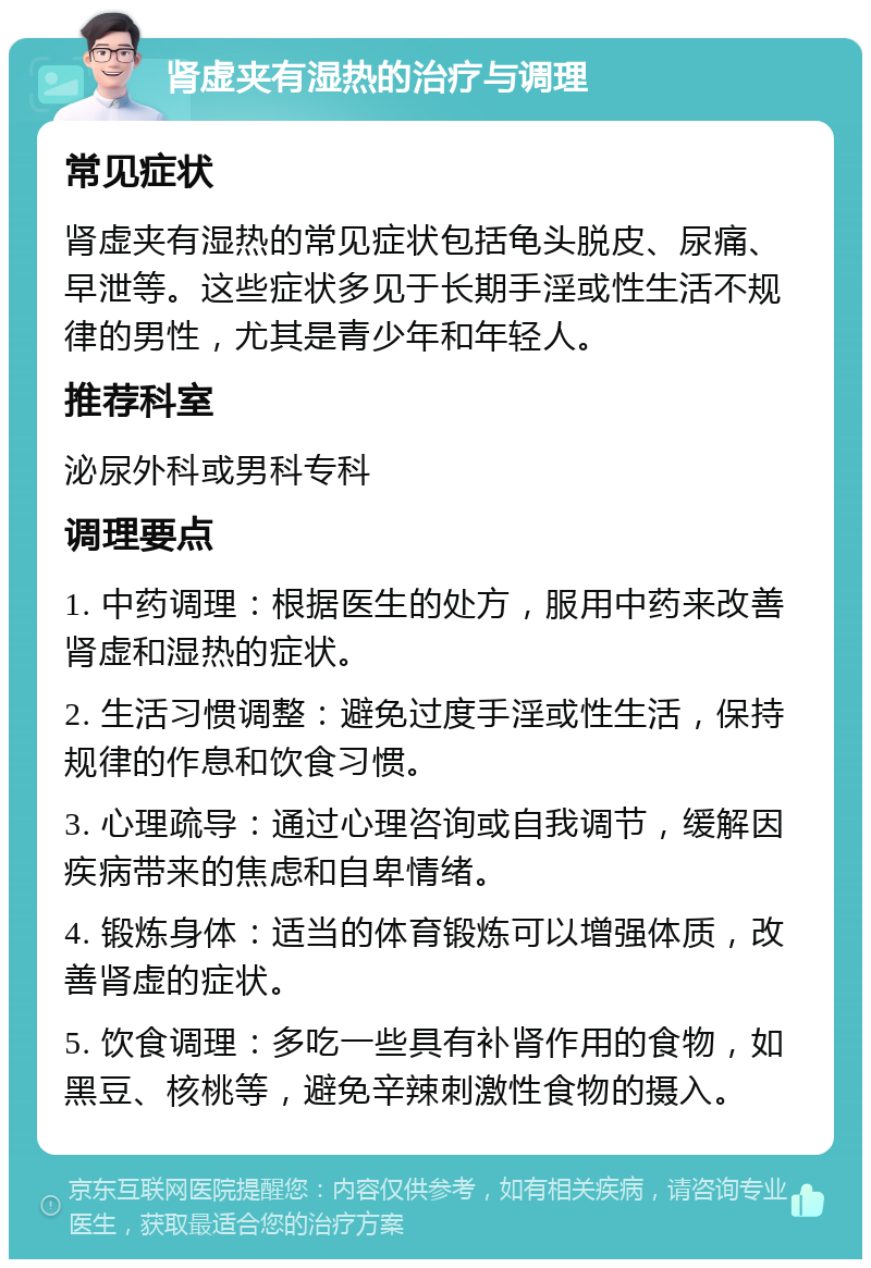 肾虚夹有湿热的治疗与调理 常见症状 肾虚夹有湿热的常见症状包括龟头脱皮、尿痛、早泄等。这些症状多见于长期手淫或性生活不规律的男性，尤其是青少年和年轻人。 推荐科室 泌尿外科或男科专科 调理要点 1. 中药调理：根据医生的处方，服用中药来改善肾虚和湿热的症状。 2. 生活习惯调整：避免过度手淫或性生活，保持规律的作息和饮食习惯。 3. 心理疏导：通过心理咨询或自我调节，缓解因疾病带来的焦虑和自卑情绪。 4. 锻炼身体：适当的体育锻炼可以增强体质，改善肾虚的症状。 5. 饮食调理：多吃一些具有补肾作用的食物，如黑豆、核桃等，避免辛辣刺激性食物的摄入。