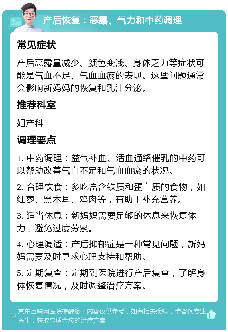 产后恢复：恶露、气力和中药调理 常见症状 产后恶露量减少、颜色变浅、身体乏力等症状可能是气血不足、气血血瘀的表现。这些问题通常会影响新妈妈的恢复和乳汁分泌。 推荐科室 妇产科 调理要点 1. 中药调理：益气补血、活血通络催乳的中药可以帮助改善气血不足和气血血瘀的状况。 2. 合理饮食：多吃富含铁质和蛋白质的食物，如红枣、黑木耳、鸡肉等，有助于补充营养。 3. 适当休息：新妈妈需要足够的休息来恢复体力，避免过度劳累。 4. 心理调适：产后抑郁症是一种常见问题，新妈妈需要及时寻求心理支持和帮助。 5. 定期复查：定期到医院进行产后复查，了解身体恢复情况，及时调整治疗方案。