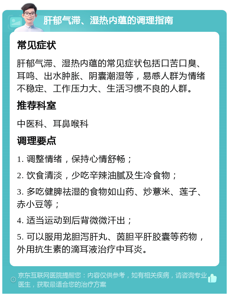 肝郁气滞、湿热内蕴的调理指南 常见症状 肝郁气滞、湿热内蕴的常见症状包括口苦口臭、耳鸣、出水肿胀、阴囊潮湿等，易感人群为情绪不稳定、工作压力大、生活习惯不良的人群。 推荐科室 中医科、耳鼻喉科 调理要点 1. 调整情绪，保持心情舒畅； 2. 饮食清淡，少吃辛辣油腻及生冷食物； 3. 多吃健脾祛湿的食物如山药、炒薏米、莲子、赤小豆等； 4. 适当运动到后背微微汗出； 5. 可以服用龙胆泻肝丸、茵胆平肝胶囊等药物，外用抗生素的滴耳液治疗中耳炎。