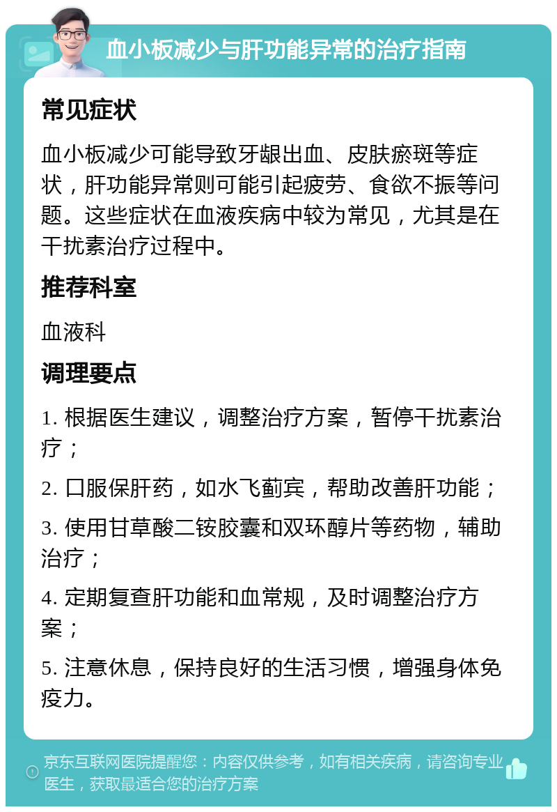 血小板减少与肝功能异常的治疗指南 常见症状 血小板减少可能导致牙龈出血、皮肤瘀斑等症状，肝功能异常则可能引起疲劳、食欲不振等问题。这些症状在血液疾病中较为常见，尤其是在干扰素治疗过程中。 推荐科室 血液科 调理要点 1. 根据医生建议，调整治疗方案，暂停干扰素治疗； 2. 口服保肝药，如水飞蓟宾，帮助改善肝功能； 3. 使用甘草酸二铵胶囊和双环醇片等药物，辅助治疗； 4. 定期复查肝功能和血常规，及时调整治疗方案； 5. 注意休息，保持良好的生活习惯，增强身体免疫力。