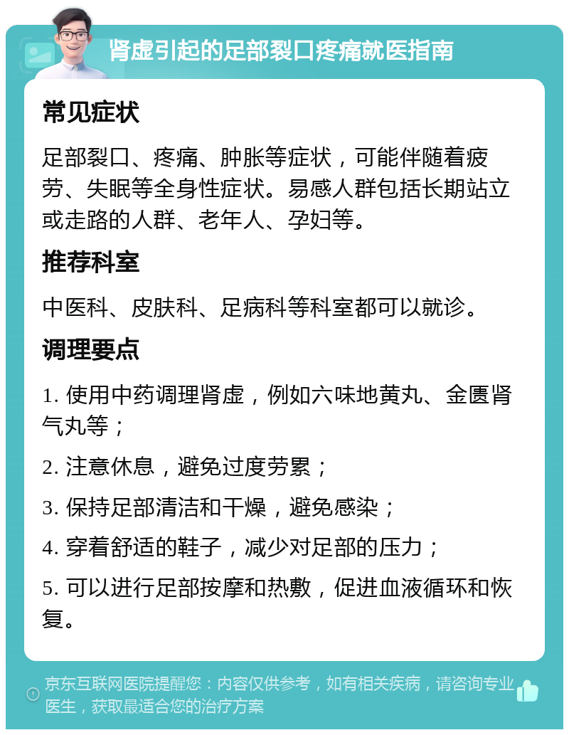 肾虚引起的足部裂口疼痛就医指南 常见症状 足部裂口、疼痛、肿胀等症状，可能伴随着疲劳、失眠等全身性症状。易感人群包括长期站立或走路的人群、老年人、孕妇等。 推荐科室 中医科、皮肤科、足病科等科室都可以就诊。 调理要点 1. 使用中药调理肾虚，例如六味地黄丸、金匮肾气丸等； 2. 注意休息，避免过度劳累； 3. 保持足部清洁和干燥，避免感染； 4. 穿着舒适的鞋子，减少对足部的压力； 5. 可以进行足部按摩和热敷，促进血液循环和恢复。