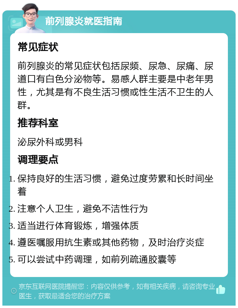 前列腺炎就医指南 常见症状 前列腺炎的常见症状包括尿频、尿急、尿痛、尿道口有白色分泌物等。易感人群主要是中老年男性，尤其是有不良生活习惯或性生活不卫生的人群。 推荐科室 泌尿外科或男科 调理要点 保持良好的生活习惯，避免过度劳累和长时间坐着 注意个人卫生，避免不洁性行为 适当进行体育锻炼，增强体质 遵医嘱服用抗生素或其他药物，及时治疗炎症 可以尝试中药调理，如前列疏通胶囊等