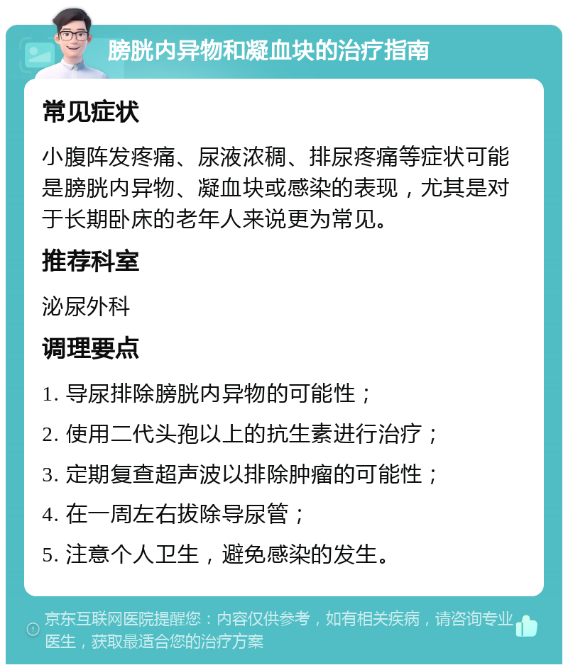 膀胱内异物和凝血块的治疗指南 常见症状 小腹阵发疼痛、尿液浓稠、排尿疼痛等症状可能是膀胱内异物、凝血块或感染的表现，尤其是对于长期卧床的老年人来说更为常见。 推荐科室 泌尿外科 调理要点 1. 导尿排除膀胱内异物的可能性； 2. 使用二代头孢以上的抗生素进行治疗； 3. 定期复查超声波以排除肿瘤的可能性； 4. 在一周左右拔除导尿管； 5. 注意个人卫生，避免感染的发生。