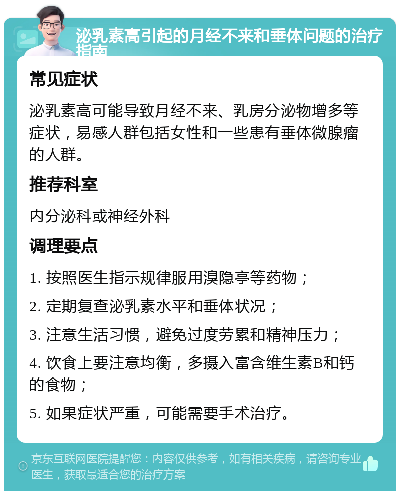 泌乳素高引起的月经不来和垂体问题的治疗指南 常见症状 泌乳素高可能导致月经不来、乳房分泌物增多等症状，易感人群包括女性和一些患有垂体微腺瘤的人群。 推荐科室 内分泌科或神经外科 调理要点 1. 按照医生指示规律服用溴隐亭等药物； 2. 定期复查泌乳素水平和垂体状况； 3. 注意生活习惯，避免过度劳累和精神压力； 4. 饮食上要注意均衡，多摄入富含维生素B和钙的食物； 5. 如果症状严重，可能需要手术治疗。