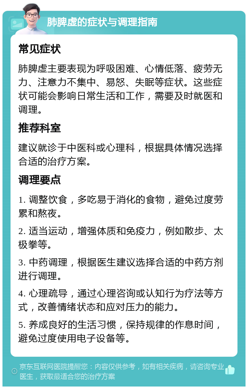 肺脾虚的症状与调理指南 常见症状 肺脾虚主要表现为呼吸困难、心情低落、疲劳无力、注意力不集中、易怒、失眠等症状。这些症状可能会影响日常生活和工作，需要及时就医和调理。 推荐科室 建议就诊于中医科或心理科，根据具体情况选择合适的治疗方案。 调理要点 1. 调整饮食，多吃易于消化的食物，避免过度劳累和熬夜。 2. 适当运动，增强体质和免疫力，例如散步、太极拳等。 3. 中药调理，根据医生建议选择合适的中药方剂进行调理。 4. 心理疏导，通过心理咨询或认知行为疗法等方式，改善情绪状态和应对压力的能力。 5. 养成良好的生活习惯，保持规律的作息时间，避免过度使用电子设备等。