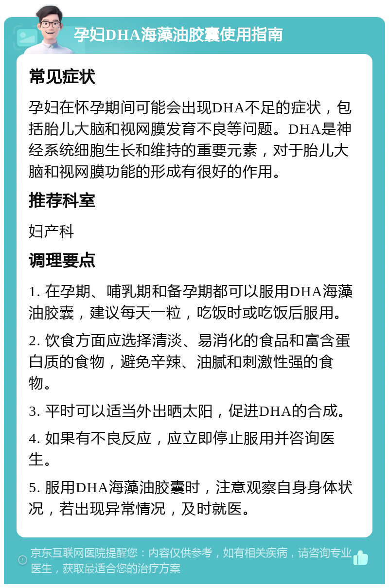 孕妇DHA海藻油胶囊使用指南 常见症状 孕妇在怀孕期间可能会出现DHA不足的症状，包括胎儿大脑和视网膜发育不良等问题。DHA是神经系统细胞生长和维持的重要元素，对于胎儿大脑和视网膜功能的形成有很好的作用。 推荐科室 妇产科 调理要点 1. 在孕期、哺乳期和备孕期都可以服用DHA海藻油胶囊，建议每天一粒，吃饭时或吃饭后服用。 2. 饮食方面应选择清淡、易消化的食品和富含蛋白质的食物，避免辛辣、油腻和刺激性强的食物。 3. 平时可以适当外出晒太阳，促进DHA的合成。 4. 如果有不良反应，应立即停止服用并咨询医生。 5. 服用DHA海藻油胶囊时，注意观察自身身体状况，若出现异常情况，及时就医。