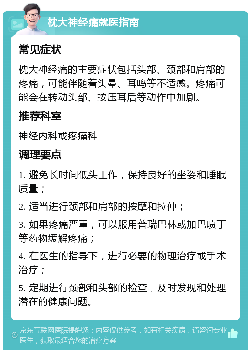 枕大神经痛就医指南 常见症状 枕大神经痛的主要症状包括头部、颈部和肩部的疼痛，可能伴随着头晕、耳鸣等不适感。疼痛可能会在转动头部、按压耳后等动作中加剧。 推荐科室 神经内科或疼痛科 调理要点 1. 避免长时间低头工作，保持良好的坐姿和睡眠质量； 2. 适当进行颈部和肩部的按摩和拉伸； 3. 如果疼痛严重，可以服用普瑞巴林或加巴喷丁等药物缓解疼痛； 4. 在医生的指导下，进行必要的物理治疗或手术治疗； 5. 定期进行颈部和头部的检查，及时发现和处理潜在的健康问题。