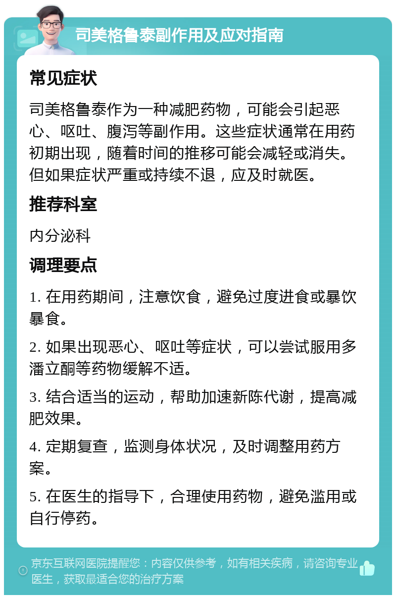 司美格鲁泰副作用及应对指南 常见症状 司美格鲁泰作为一种减肥药物，可能会引起恶心、呕吐、腹泻等副作用。这些症状通常在用药初期出现，随着时间的推移可能会减轻或消失。但如果症状严重或持续不退，应及时就医。 推荐科室 内分泌科 调理要点 1. 在用药期间，注意饮食，避免过度进食或暴饮暴食。 2. 如果出现恶心、呕吐等症状，可以尝试服用多潘立酮等药物缓解不适。 3. 结合适当的运动，帮助加速新陈代谢，提高减肥效果。 4. 定期复查，监测身体状况，及时调整用药方案。 5. 在医生的指导下，合理使用药物，避免滥用或自行停药。