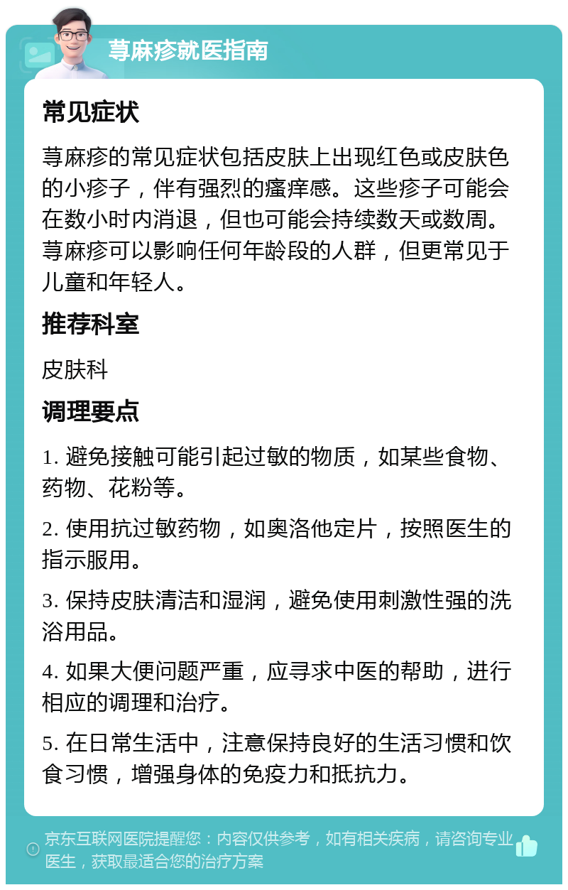 荨麻疹就医指南 常见症状 荨麻疹的常见症状包括皮肤上出现红色或皮肤色的小疹子，伴有强烈的瘙痒感。这些疹子可能会在数小时内消退，但也可能会持续数天或数周。荨麻疹可以影响任何年龄段的人群，但更常见于儿童和年轻人。 推荐科室 皮肤科 调理要点 1. 避免接触可能引起过敏的物质，如某些食物、药物、花粉等。 2. 使用抗过敏药物，如奥洛他定片，按照医生的指示服用。 3. 保持皮肤清洁和湿润，避免使用刺激性强的洗浴用品。 4. 如果大便问题严重，应寻求中医的帮助，进行相应的调理和治疗。 5. 在日常生活中，注意保持良好的生活习惯和饮食习惯，增强身体的免疫力和抵抗力。