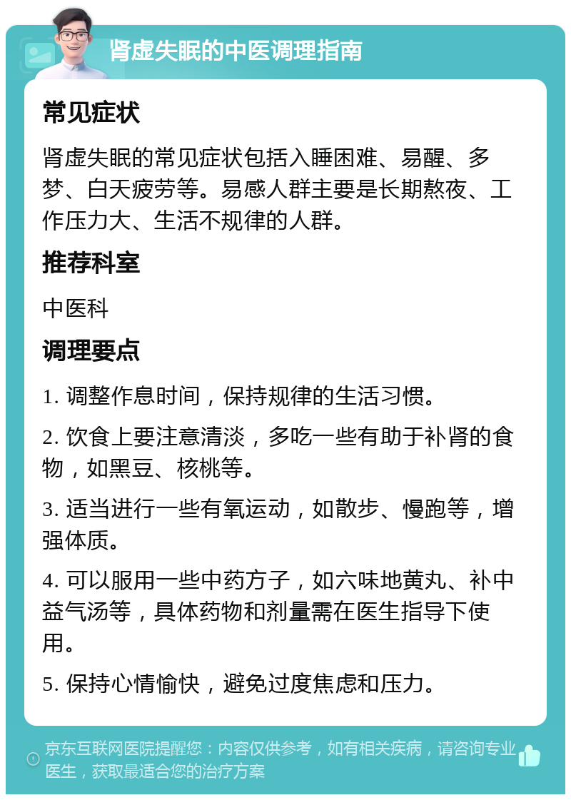 肾虚失眠的中医调理指南 常见症状 肾虚失眠的常见症状包括入睡困难、易醒、多梦、白天疲劳等。易感人群主要是长期熬夜、工作压力大、生活不规律的人群。 推荐科室 中医科 调理要点 1. 调整作息时间，保持规律的生活习惯。 2. 饮食上要注意清淡，多吃一些有助于补肾的食物，如黑豆、核桃等。 3. 适当进行一些有氧运动，如散步、慢跑等，增强体质。 4. 可以服用一些中药方子，如六味地黄丸、补中益气汤等，具体药物和剂量需在医生指导下使用。 5. 保持心情愉快，避免过度焦虑和压力。