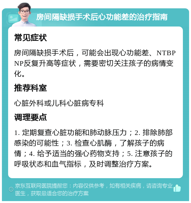 房间隔缺损手术后心功能差的治疗指南 常见症状 房间隔缺损手术后，可能会出现心功能差、NTBPNP反复升高等症状，需要密切关注孩子的病情变化。 推荐科室 心脏外科或儿科心脏病专科 调理要点 1. 定期复查心脏功能和肺动脉压力；2. 排除肺部感染的可能性；3. 检查心肌酶，了解孩子的病情；4. 给予适当的强心药物支持；5. 注意孩子的呼吸状态和血气指标，及时调整治疗方案。