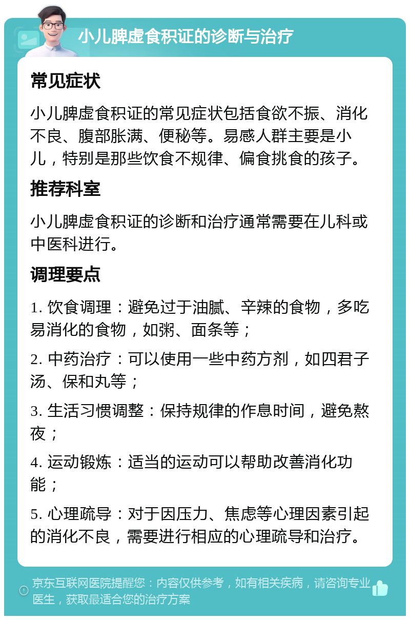 小儿脾虚食积证的诊断与治疗 常见症状 小儿脾虚食积证的常见症状包括食欲不振、消化不良、腹部胀满、便秘等。易感人群主要是小儿，特别是那些饮食不规律、偏食挑食的孩子。 推荐科室 小儿脾虚食积证的诊断和治疗通常需要在儿科或中医科进行。 调理要点 1. 饮食调理：避免过于油腻、辛辣的食物，多吃易消化的食物，如粥、面条等； 2. 中药治疗：可以使用一些中药方剂，如四君子汤、保和丸等； 3. 生活习惯调整：保持规律的作息时间，避免熬夜； 4. 运动锻炼：适当的运动可以帮助改善消化功能； 5. 心理疏导：对于因压力、焦虑等心理因素引起的消化不良，需要进行相应的心理疏导和治疗。