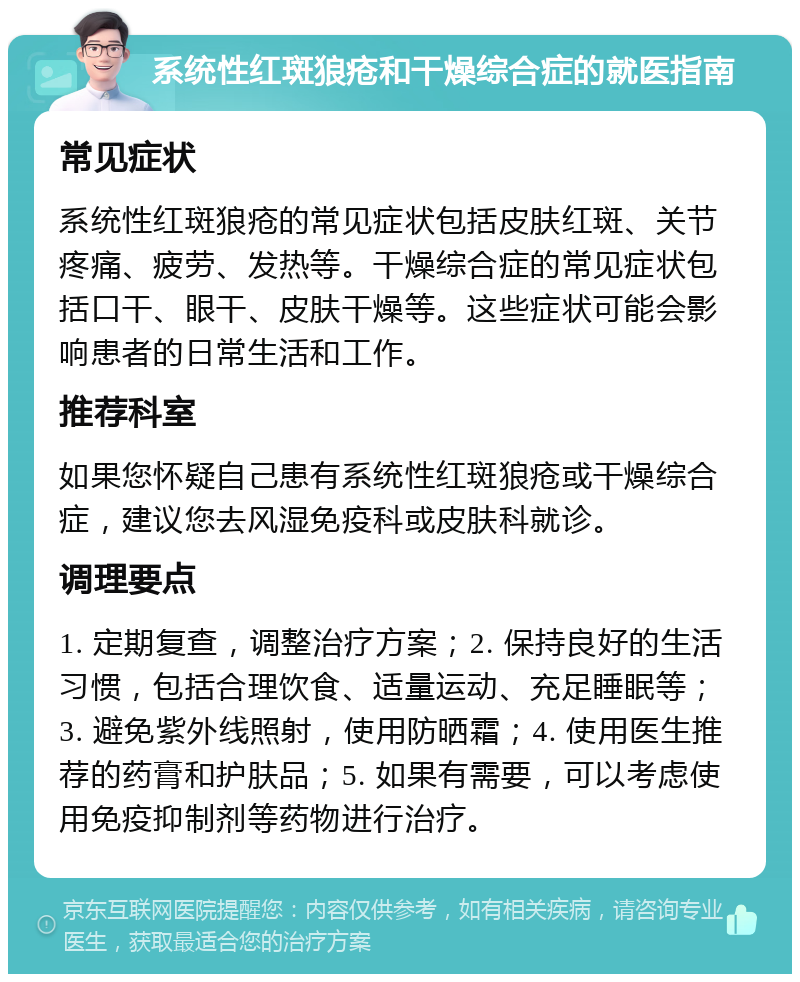 系统性红斑狼疮和干燥综合症的就医指南 常见症状 系统性红斑狼疮的常见症状包括皮肤红斑、关节疼痛、疲劳、发热等。干燥综合症的常见症状包括口干、眼干、皮肤干燥等。这些症状可能会影响患者的日常生活和工作。 推荐科室 如果您怀疑自己患有系统性红斑狼疮或干燥综合症，建议您去风湿免疫科或皮肤科就诊。 调理要点 1. 定期复查，调整治疗方案；2. 保持良好的生活习惯，包括合理饮食、适量运动、充足睡眠等；3. 避免紫外线照射，使用防晒霜；4. 使用医生推荐的药膏和护肤品；5. 如果有需要，可以考虑使用免疫抑制剂等药物进行治疗。