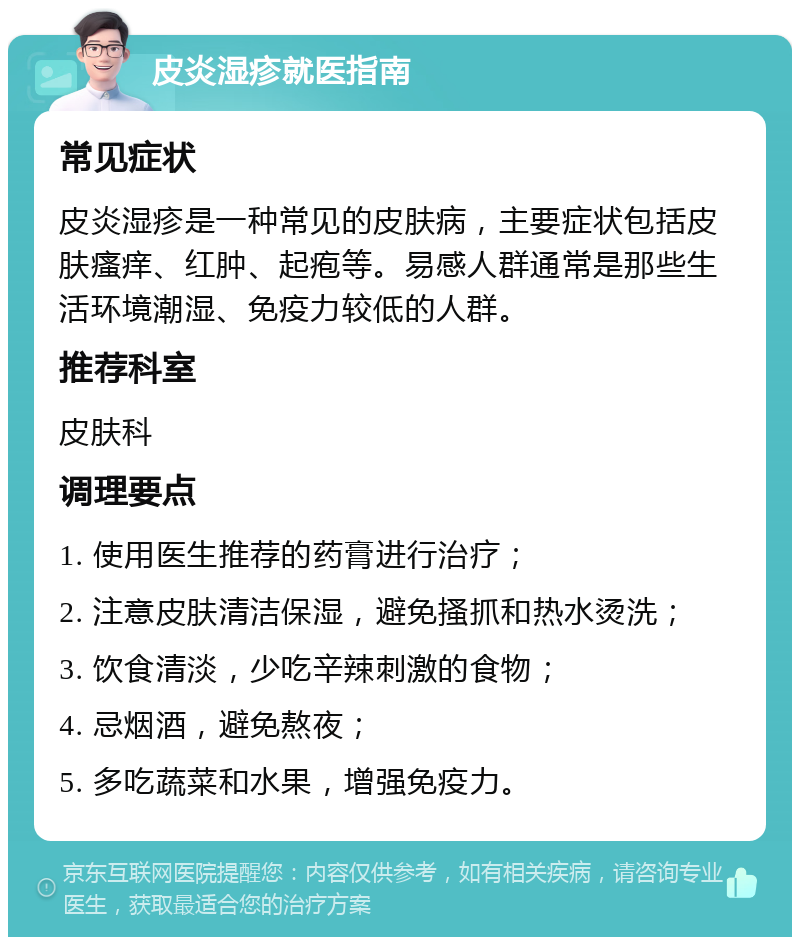 皮炎湿疹就医指南 常见症状 皮炎湿疹是一种常见的皮肤病，主要症状包括皮肤瘙痒、红肿、起疱等。易感人群通常是那些生活环境潮湿、免疫力较低的人群。 推荐科室 皮肤科 调理要点 1. 使用医生推荐的药膏进行治疗； 2. 注意皮肤清洁保湿，避免搔抓和热水烫洗； 3. 饮食清淡，少吃辛辣刺激的食物； 4. 忌烟酒，避免熬夜； 5. 多吃蔬菜和水果，增强免疫力。