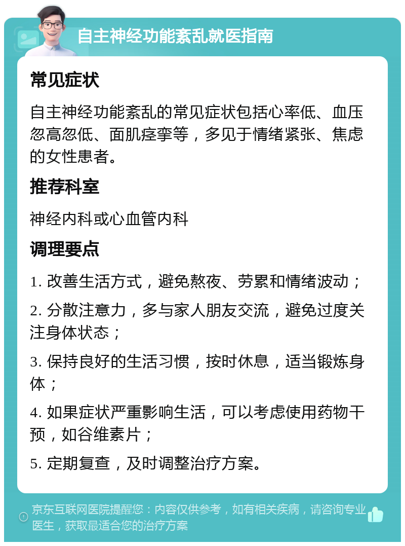 自主神经功能紊乱就医指南 常见症状 自主神经功能紊乱的常见症状包括心率低、血压忽高忽低、面肌痉挛等，多见于情绪紧张、焦虑的女性患者。 推荐科室 神经内科或心血管内科 调理要点 1. 改善生活方式，避免熬夜、劳累和情绪波动； 2. 分散注意力，多与家人朋友交流，避免过度关注身体状态； 3. 保持良好的生活习惯，按时休息，适当锻炼身体； 4. 如果症状严重影响生活，可以考虑使用药物干预，如谷维素片； 5. 定期复查，及时调整治疗方案。