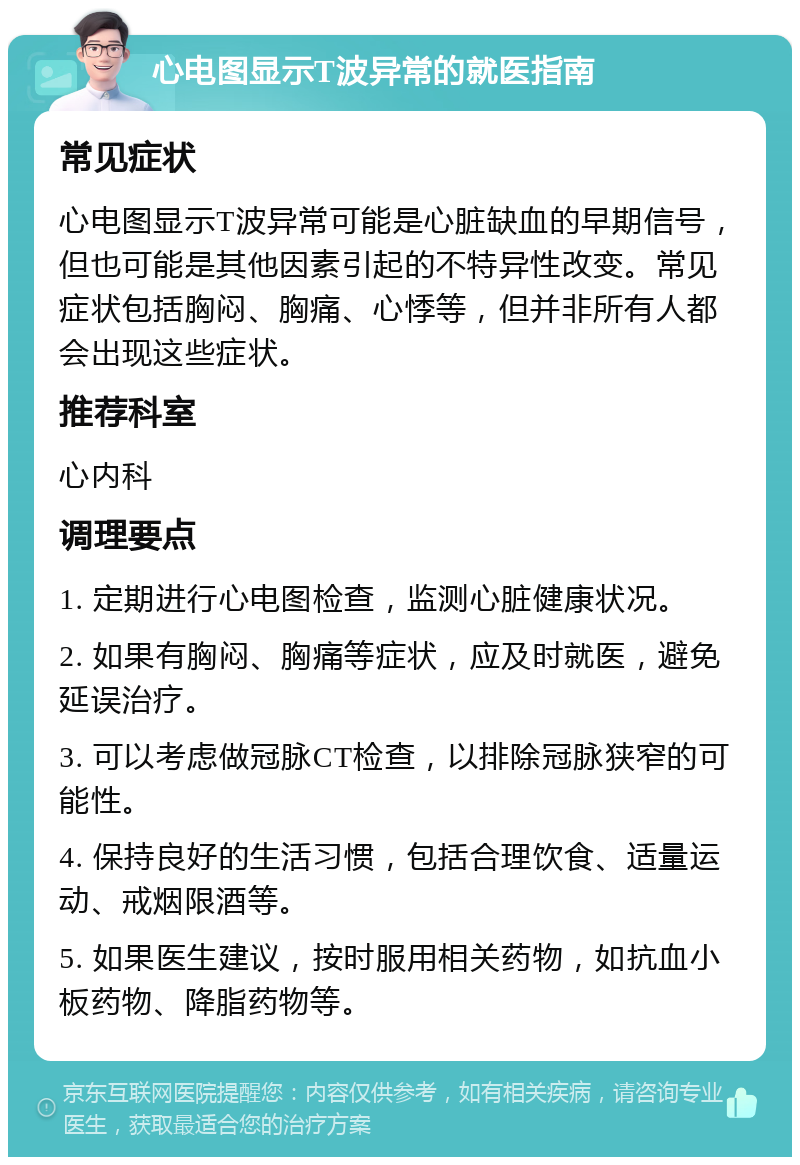 心电图显示T波异常的就医指南 常见症状 心电图显示T波异常可能是心脏缺血的早期信号，但也可能是其他因素引起的不特异性改变。常见症状包括胸闷、胸痛、心悸等，但并非所有人都会出现这些症状。 推荐科室 心内科 调理要点 1. 定期进行心电图检查，监测心脏健康状况。 2. 如果有胸闷、胸痛等症状，应及时就医，避免延误治疗。 3. 可以考虑做冠脉CT检查，以排除冠脉狭窄的可能性。 4. 保持良好的生活习惯，包括合理饮食、适量运动、戒烟限酒等。 5. 如果医生建议，按时服用相关药物，如抗血小板药物、降脂药物等。